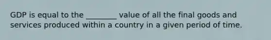 GDP is equal to the​ ________ value of all the final goods and services produced within a country in a given period of time.