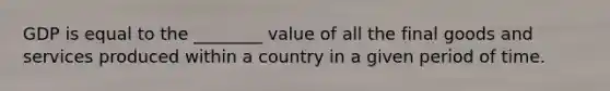 GDP is equal to the ________ value of all the final goods and services produced within a country in a given period of time.