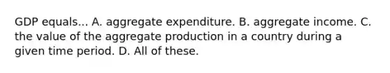 GDP equals... A. aggregate expenditure. B. aggregate income. C. the value of the aggregate production in a country during a given time period. D. All of these.