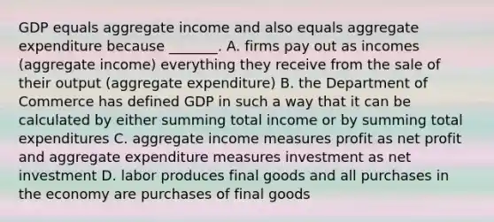 GDP equals aggregate income and also equals aggregate expenditure because​ _______. A. firms pay out as incomes​ (aggregate income) everything they receive from the sale of their output​ (aggregate expenditure) B. the Department of Commerce has defined GDP in such a way that it can be calculated by either summing total income or by summing total expenditures C. aggregate income measures profit as net profit and aggregate expenditure measures investment as net investment D. labor produces final goods and all purchases in the economy are purchases of final goods