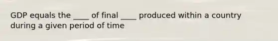 GDP equals the ____ of final ____ produced within a country during a given period of time