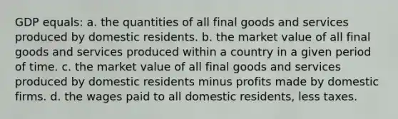 GDP equals: a. the quantities of all final goods and services produced by domestic residents. b. the market value of all final goods and services produced within a country in a given period of time. c. the market value of all final goods and services produced by domestic residents minus profits made by domestic firms. d. the wages paid to all domestic residents, less taxes.