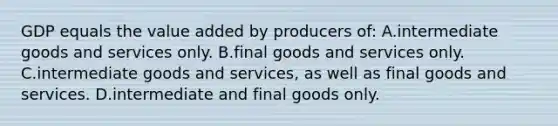 GDP equals the value added by producers of: A.intermediate goods and services only. B.final goods and services only. C.intermediate goods and services, as well as final goods and services. D.intermediate and final goods only.