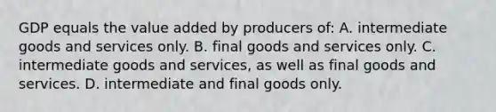 GDP equals the value added by producers of: A. intermediate goods and services only. B. final goods and services only. C. intermediate goods and services, as well as final goods and services. D. intermediate and final goods only.