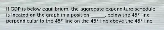 If GDP is below equilibrium, the aggregate expenditure schedule is located on the graph in a position ______. below the 45° line perpendicular to the 45° line on the 45° line above the 45° line