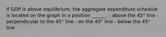 If GDP is above equilibrium, the aggregate expenditure schedule is located on the graph in a position ______. - above the 45° line - perpendicular to the 45° line - on the 45° line - below the 45° line