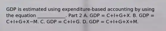 GDP is estimated using​ expenditure-based accounting by using the equation​ ____________. Part 2 A. GDP​ = C+I+G+X. B. GDP​ = C+I+G+X−M. C. GDP​ = C+I+G. D. GDP​ = C+I+G+X+M.