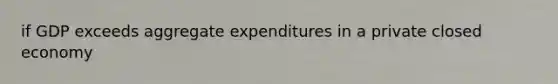 if GDP exceeds aggregate expenditures in a private closed economy