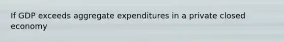 If GDP exceeds aggregate expenditures in a private closed economy