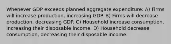 Whenever GDP exceeds planned aggregate expenditure: A) Firms will increase production, increasing GDP. B) Firms will decrease production, decreasing GDP. C) Household increase consumption, increasing their disposable income. D) Household decrease consumption, decreasing their disposable income.