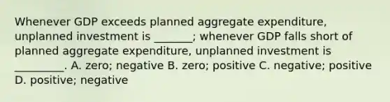 Whenever GDP exceeds planned aggregate expenditure, unplanned investment is _______; whenever GDP falls short of planned aggregate expenditure, unplanned investment is _________. A. zero; negative B. zero; positive C. negative; positive D. positive; negative