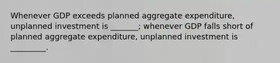 Whenever GDP exceeds planned aggregate expenditure, unplanned investment is _______; whenever GDP falls short of planned aggregate expenditure, unplanned investment is _________.