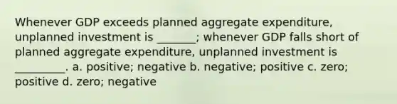 Whenever GDP exceeds planned aggregate expenditure, unplanned investment is _______; whenever GDP falls short of planned aggregate expenditure, unplanned investment is _________. a. positive; negative b. negative; positive c. zero; positive d. zero; negative