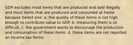 GDP excludes most items that are produced and sold illegally and most items that are produced and consumed at home because Select one: a. the quality of these items is not high enough to contribute value to GDP. b. measuring them is so difficult. c. the government wants to discourage the production and consumption of these items. d. these items are not reported on income tax forms.