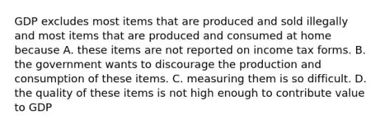 GDP excludes most items that are produced and sold illegally and most items that are produced and consumed at home because A. these items are not reported on income tax forms. B. the government wants to discourage the production and consumption of these items. C. measuring them is so difficult. D. the quality of these items is not high enough to contribute value to GDP