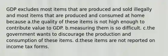 GDP excludes most items that are produced and sold illegally and most items that are produced and consumed at home because a.the quality of these items is not high enough to contribute value to GDP. b.measuring them is so difficult. c.the government wants to discourage the production and consumption of these items. d.these items are not reported on income tax forms.