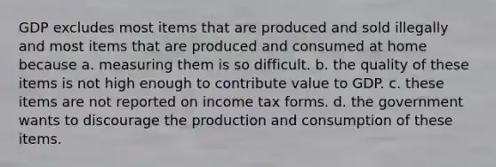 GDP excludes most items that are produced and sold illegally and most items that are produced and consumed at home because a. measuring them is so difficult. b. the quality of these items is not high enough to contribute value to GDP. c. these items are not reported on income tax forms. d. the government wants to discourage the production and consumption of these items.