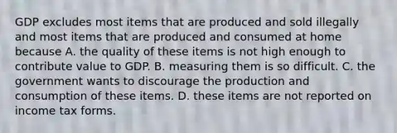 GDP excludes most items that are produced and sold illegally and most items that are produced and consumed at home because A. the quality of these items is not high enough to contribute value to GDP. B. measuring them is so difficult. C. the government wants to discourage the production and consumption of these items. D. these items are not reported on income tax forms.