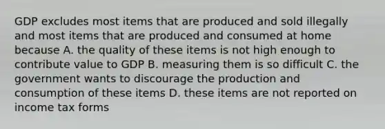 GDP excludes most items that are produced and sold illegally and most items that are produced and consumed at home because A. the quality of these items is not high enough to contribute value to GDP B. measuring them is so difficult C. the government wants to discourage the production and consumption of these items D. these items are not reported on income tax forms