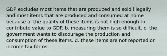 GDP excludes most items that are produced and sold illegally and most items that are produced and consumed at home because a. the quality of these items is not high enough to contribute value to GDP. b. measuring them is so difficult. c. the government wants to discourage the production and consumption of these items. d. these items are not reported on income tax forms.