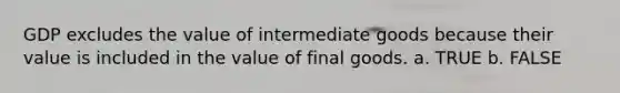 GDP excludes the value of intermediate goods because their value is included in the value of final goods. a. TRUE b. FALSE