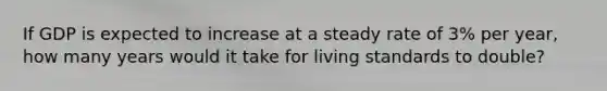 ​If GDP is expected to increase at a steady rate of 3% per year, how many years would it take for living standards to double?