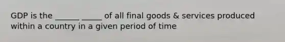 GDP is the ______ _____ of all final goods & services produced within a country in a given period of time