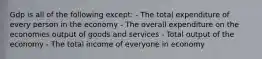 Gdp is all of the following except: - The total expenditure of every person in the economy - The overall expenditure on the economies output of goods and services - Total output of the economy - The total income of everyone in economy