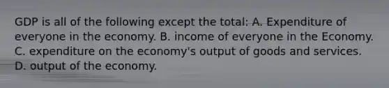 GDP is all of the following except the total: A. Expenditure of everyone in the economy. B. income of everyone in the Economy. C. expenditure on the economy's output of goods and services. D. output of the economy.