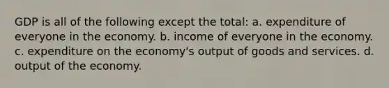 GDP is all of the following except the total: a. expenditure of everyone in the economy. b. income of everyone in the economy. c. expenditure on the economy's output of goods and services. d. output of the economy.