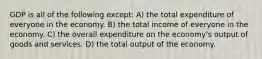 GDP is all of the following except: A) the total expenditure of everyone in the economy. B) the total income of everyone in the economy. C) the overall expenditure on the economy's output of goods and services. D) the total output of the economy.