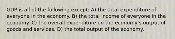 GDP is all of the following except: A) the total expenditure of everyone in the economy. B) the total income of everyone in the economy. C) the overall expenditure on the economy's output of goods and services. D) the total output of the economy.