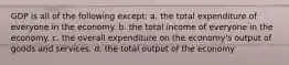 GDP is all of the following except: a. the total expenditure of everyone in the economy. b. the total income of everyone in the economy. c. the overall expenditure on the economy's output of goods and services. d. the total output of the economy