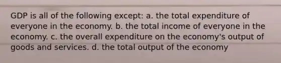 GDP is all of the following except: a. the total expenditure of everyone in the economy. b. the total income of everyone in the economy. c. the overall expenditure on the economy's output of goods and services. d. the total output of the economy