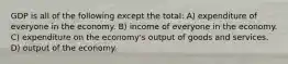 GDP is all of the following except the total: A) expenditure of everyone in the economy. B) income of everyone in the economy. C) expenditure on the economy's output of goods and services. D) output of the economy.