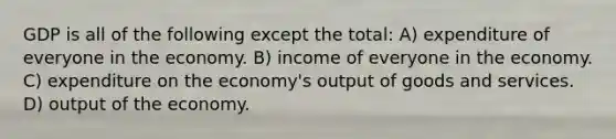 GDP is all of the following except the total: A) expenditure of everyone in the economy. B) income of everyone in the economy. C) expenditure on the economy's output of goods and services. D) output of the economy.