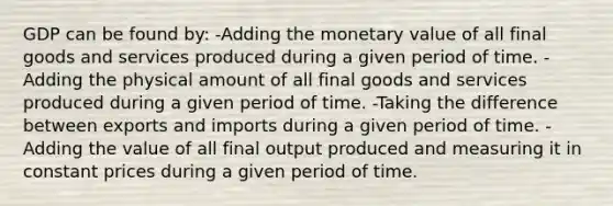 GDP can be found by: -Adding the monetary value of all final goods and services produced during a given period of time. -Adding the physical amount of all final goods and services produced during a given period of time. -Taking the difference between exports and imports during a given period of time. -Adding the value of all final output produced and measuring it in constant prices during a given period of time.