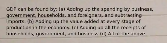 GDP can be found by: (a) Adding up the spending by business, government, households, and foreigners, and subtracting imports. (b) Adding up the value added at every stage of production in the economy. (c) Adding up all the receipts of households, government, and business (d) All of the above.