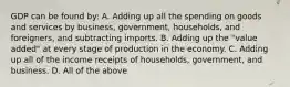 GDP can be found by: A. Adding up all the spending on goods and services by business, government, households, and foreigners, and subtracting imports. B. Adding up the "value added" at every stage of production in the economy. C. Adding up all of the income receipts of households, government, and business. D. All of the above