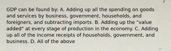 GDP can be found by: A. Adding up all the spending on goods and services by business, government, households, and foreigners, and subtracting imports. B. Adding up the "value added" at every stage of production in the economy. C. Adding up all of the income receipts of households, government, and business. D. All of the above