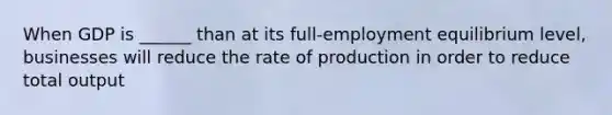 When GDP is ______ than at its full-employment equilibrium level, businesses will reduce the rate of production in order to reduce total output