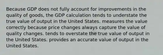 Because GDP does not fully account for improvements in the quality of goods, the GDP calculation tends to understate the true value of output in the United States. measures the value correctly because price changes always capture the value of quality changes. tends to overstate the true value of output in the United States. provides an accurate value of output in the United States.