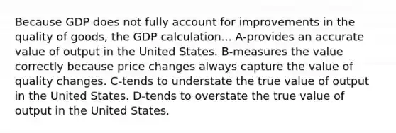 Because GDP does not fully account for improvements in the quality of goods, the GDP calculation... A-provides an accurate value of output in the United States. B-measures the value correctly because price changes always capture the value of quality changes. C-tends to understate the true value of output in the United States. D-tends to overstate the true value of output in the United States.