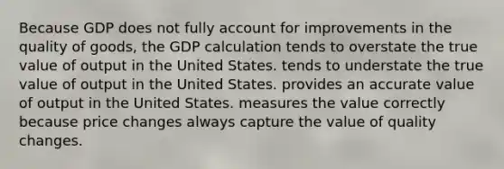 Because GDP does not fully account for improvements in the quality of goods, the GDP calculation tends to overstate the true value of output in the United States. tends to understate the true value of output in the United States. provides an accurate value of output in the United States. measures the value correctly because price changes always capture the value of quality changes.