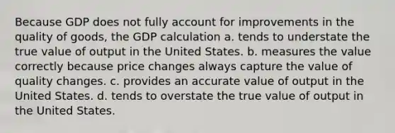 Because GDP does not fully account for improvements in the quality of goods, the GDP calculation a. tends to understate the true value of output in the United States. b. measures the value correctly because price changes always capture the value of quality changes. c. provides an accurate value of output in the United States. d. tends to overstate the true value of output in the United States.