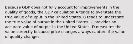 Because GDP does not fully account for improvements in the quality of goods, the GDP calculation A tends to overstate the true value of output in the United States. B tends to understate the true value of output in the United States. C provides an accurate value of output in the United States. D measures the value correctly because price changes always capture the value of quality changes.