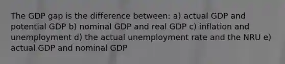 The GDP gap is the difference between: a) actual GDP and potential GDP b) nominal GDP and real GDP c) inflation and unemployment d) the actual unemployment rate and the NRU e) actual GDP and nominal GDP