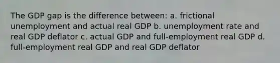 The GDP gap is the difference between: a. frictional unemployment and actual real GDP b. unemployment rate and real GDP deflator c. actual GDP and full-employment real GDP d. full-employment real GDP and real GDP deflator