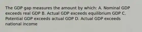 The GDP gap measures the amount by which: A. Nominal GDP exceeds real GDP B. Actual GDP exceeds equilibrium GDP C. Potential GDP exceeds actual GDP D. Actual GDP exceeds national income