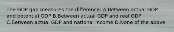 The GDP gap measures the difference: A.Between actual GDP and potential GDP B.Between actual GDP and real GDP C.Between actual GDP and national income D.None of the above